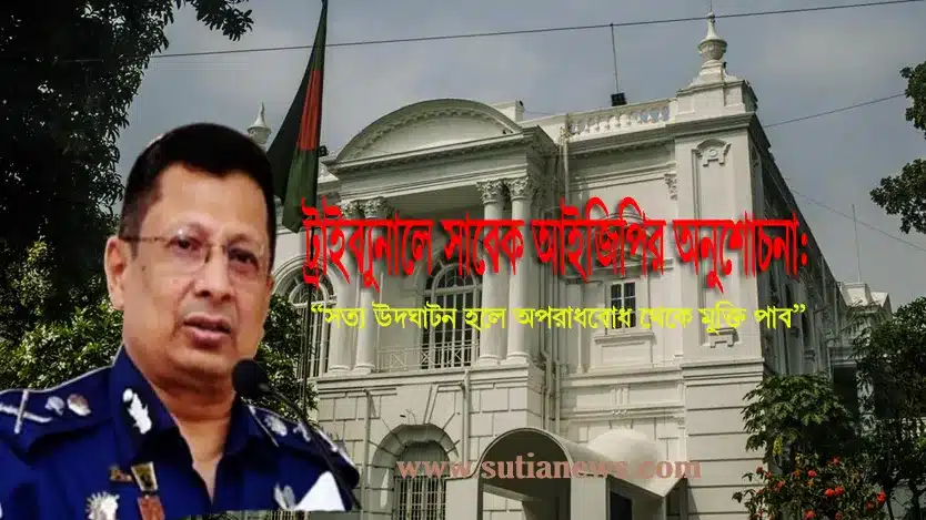 সাবেক আইজিপি ট্রাইব্যুনালে অনুশোচনা:“সত্য প্রকাশেই মুক্তি”
